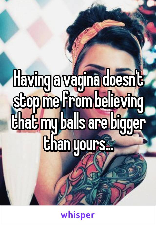 Having a vagina doesn't stop me from believing that my balls are bigger than yours...