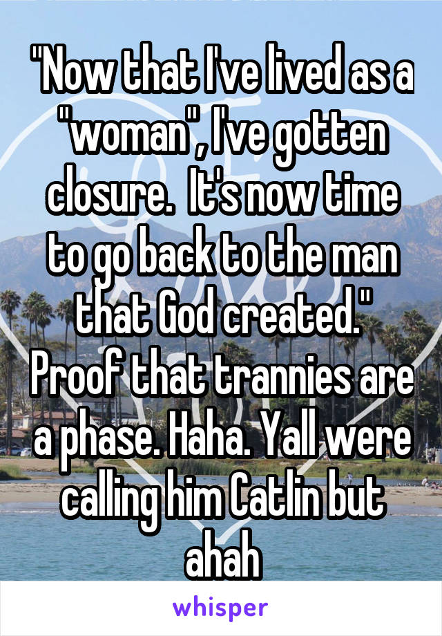 "Now that I've lived as a "woman", I've gotten closure.  It's now time to go back to the man that God created." Proof that trannies are a phase. Haha. Yall were calling him Catlin but ahah