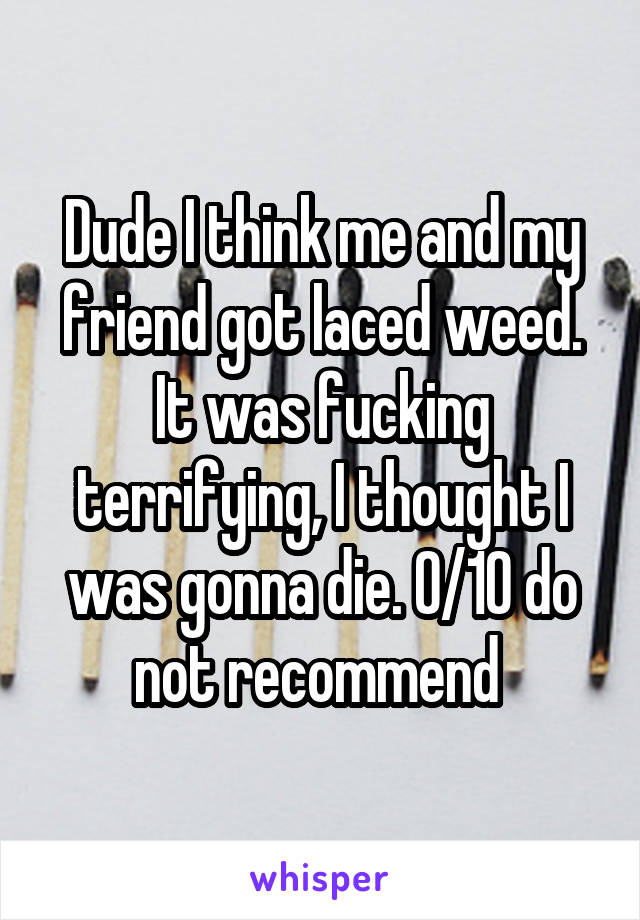 Dude I think me and my friend got laced weed. It was fucking terrifying, I thought I was gonna die. 0/10 do not recommend 