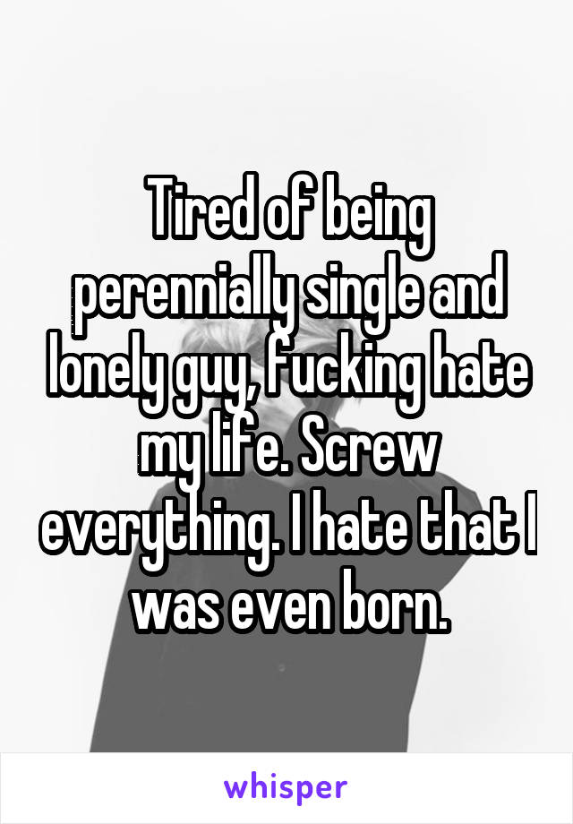 Tired of being perennially single and lonely guy, fucking hate my life. Screw everything. I hate that I was even born.