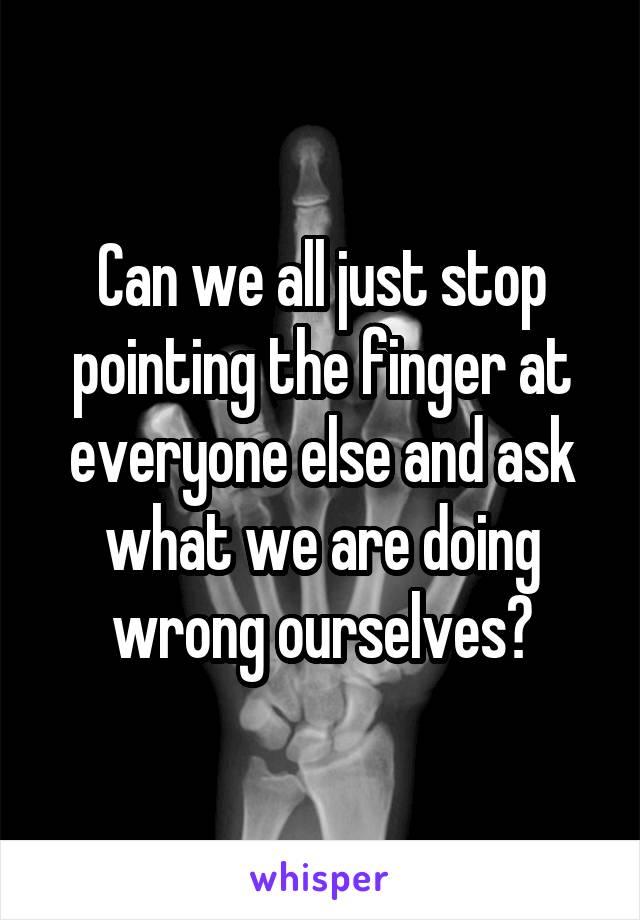 Can we all just stop pointing the finger at everyone else and ask what we are doing wrong ourselves?