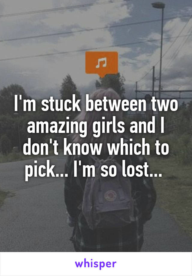 I'm stuck between two amazing girls and I don't know which to pick... I'm so lost... 