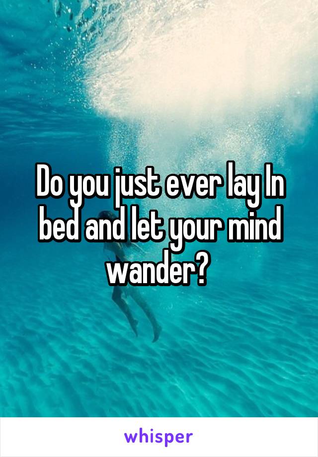 Do you just ever lay In bed and let your mind wander? 