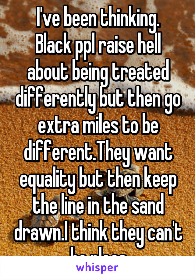 I've been thinking.
Black ppl raise hell about being treated differently but then go extra miles to be different.They want equality but then keep the line in the sand drawn.I think they can't be pleas