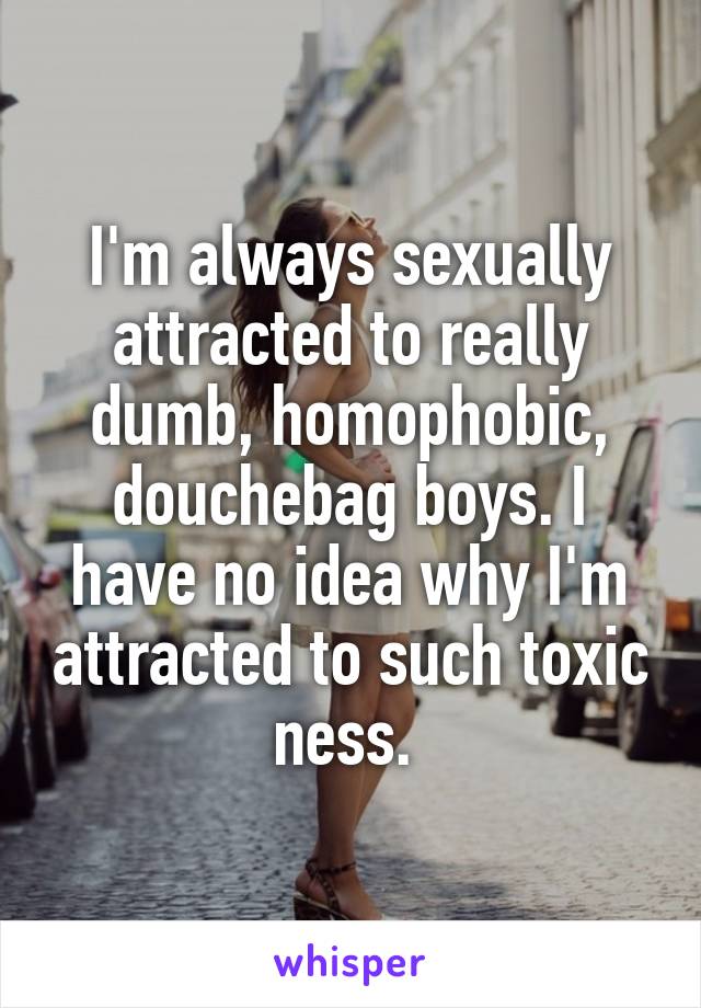 I'm always sexually attracted to really dumb, homophobic, douchebag boys. I have no idea why I'm attracted to such toxic ness. 