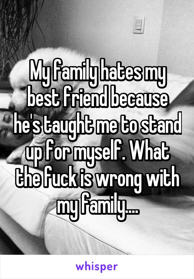 My family hates my best friend because he's taught me to stand up for myself. What the fuck is wrong with my family....