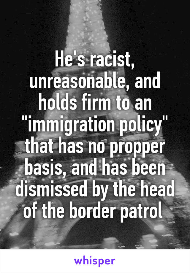 He's racist, unreasonable, and holds firm to an "immigration policy" that has no propper basis, and has been dismissed by the head of the border patrol 