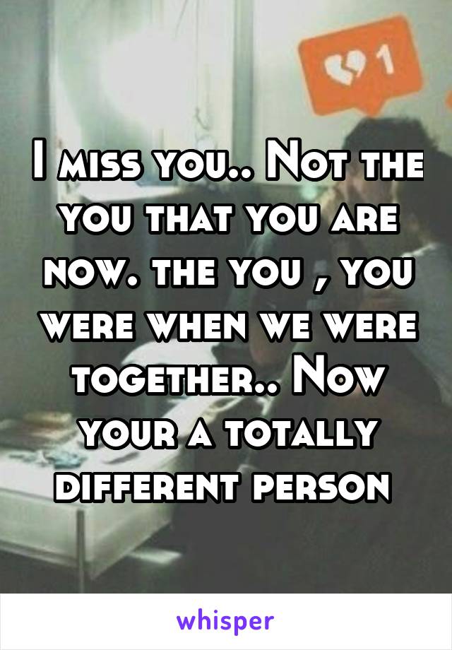 I miss you.. Not the you that you are now. the you , you were when we were together.. Now your a totally different person 