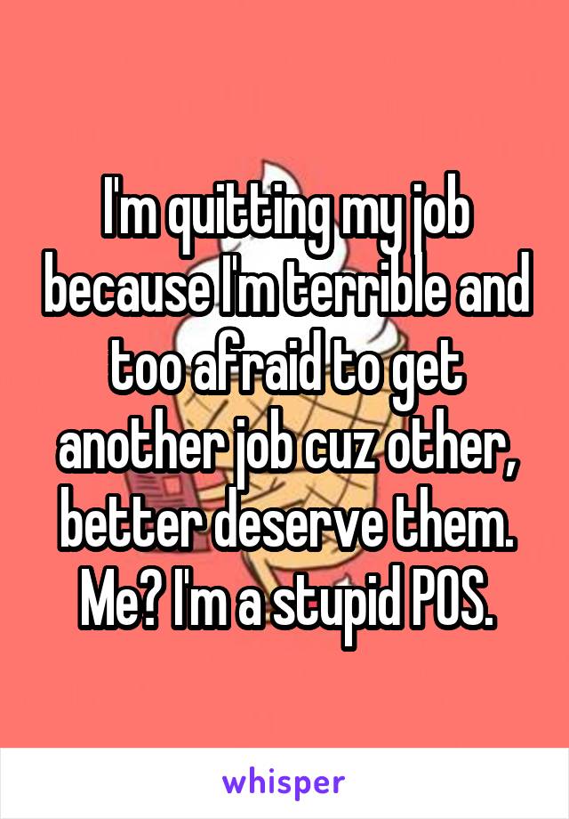 I'm quitting my job because I'm terrible and too afraid to get another job cuz other, better deserve them. Me? I'm a stupid POS.