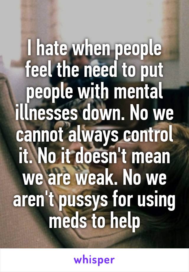 I hate when people feel the need to put people with mental illnesses down. No we cannot always control it. No it doesn't mean we are weak. No we aren't pussys for using meds to help