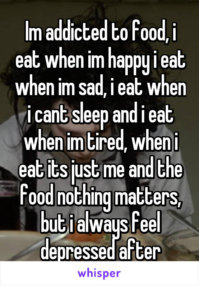 Im addicted to food, i eat when im happy i eat when im sad, i eat when i cant sleep and i eat when im tired, when i eat its just me and the food nothing matters, but i always feel depressed after