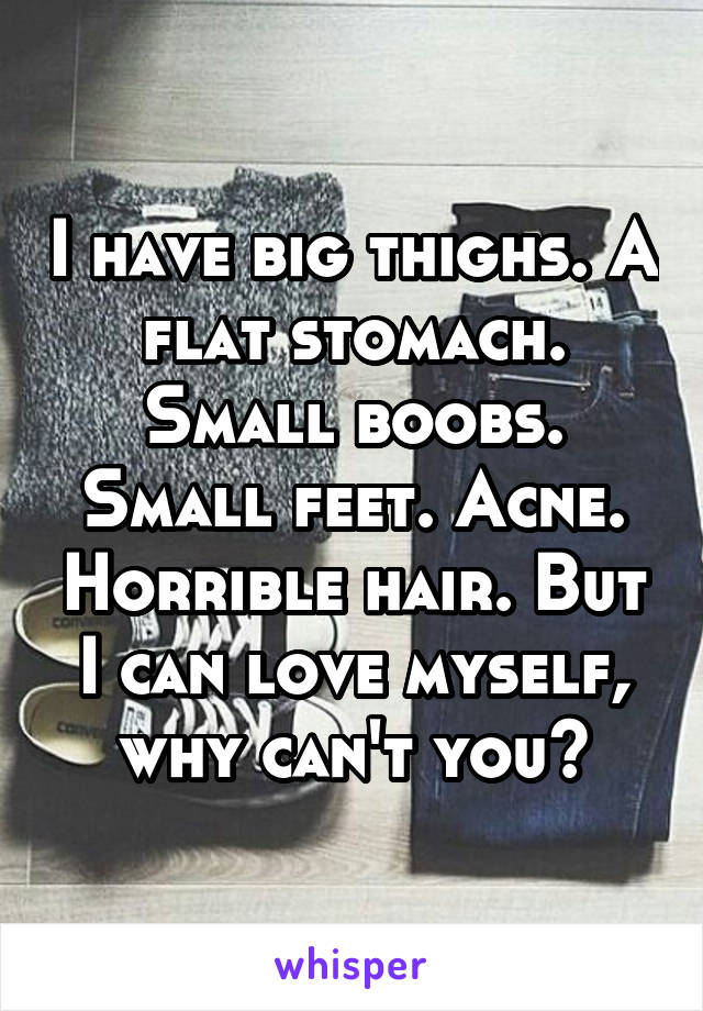 I have big thighs. A flat stomach. Small boobs. Small feet. Acne. Horrible hair. But I can love myself, why can't you?