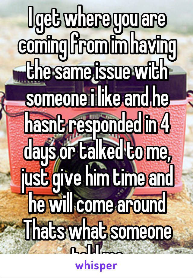 I get where you are coming from im having the same issue with someone i like and he hasnt responded in 4 days or talked to me, just give him time and he will come around
Thats what someone told me