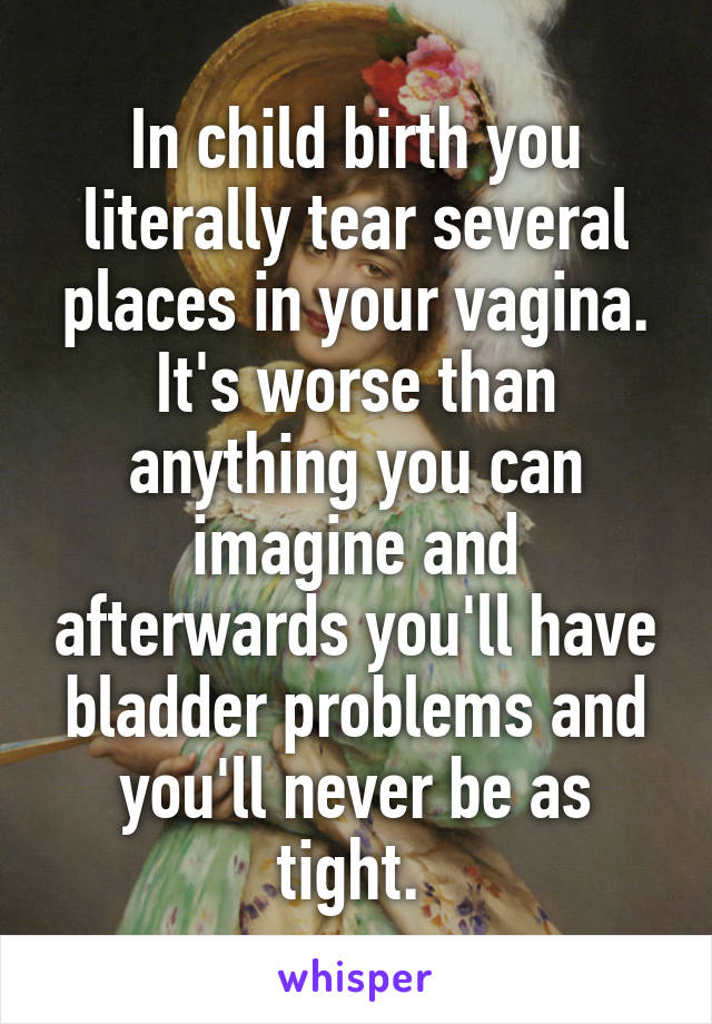 In child birth you literally tear several places in your vagina. It's worse than anything you can imagine and afterwards you'll have bladder problems and you'll never be as tight. 