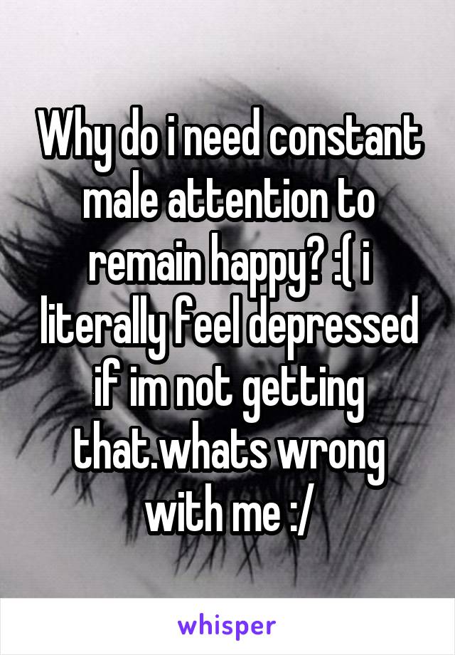 Why do i need constant male attention to remain happy? :( i literally feel depressed if im not getting that.whats wrong with me :/