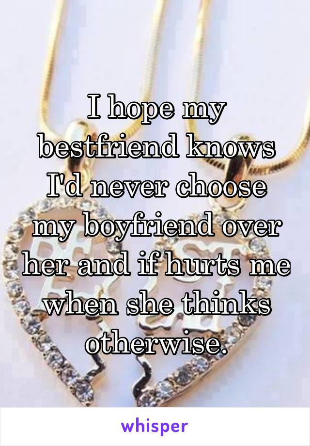 I hope my bestfriend knows I'd never choose my boyfriend over her and if hurts me when she thinks otherwise.
