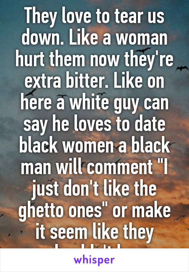 They love to tear us down. Like a woman hurt them now they're extra bitter. Like on here a white guy can say he loves to date black women a black man will comment "I just don't like the ghetto ones" or make it seem like they shouldn't be. 