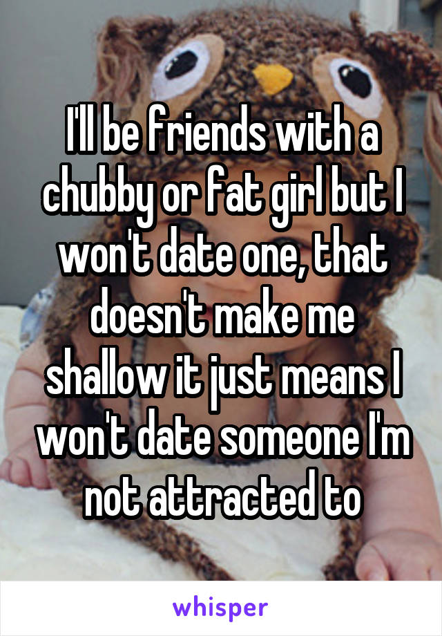 I'll be friends with a chubby or fat girl but I won't date one, that doesn't make me shallow it just means I won't date someone I'm not attracted to