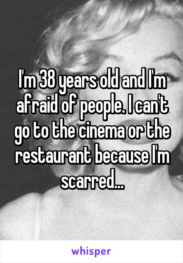 I'm 38 years old and I'm afraid of people. I can't go to the cinema or the restaurant because I'm scarred...