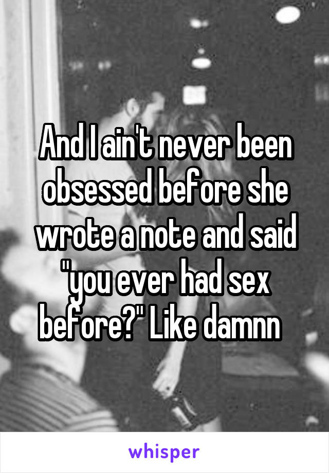 And I ain't never been obsessed before she wrote a note and said "you ever had sex before?" Like damnn  