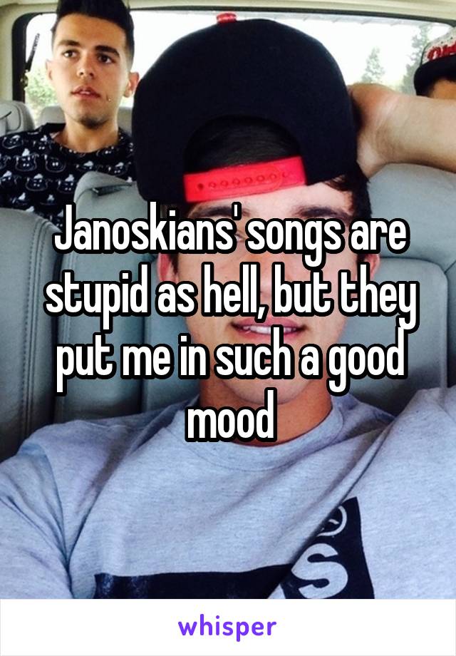 Janoskians' songs are stupid as hell, but they put me in such a good mood