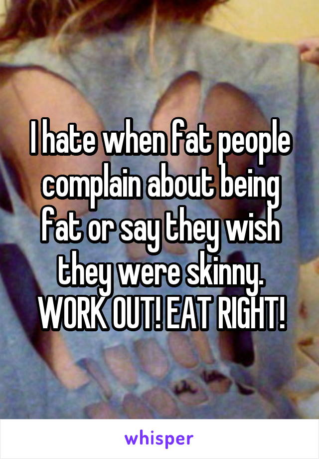 I hate when fat people complain about being fat or say they wish they were skinny. WORK OUT! EAT RIGHT!