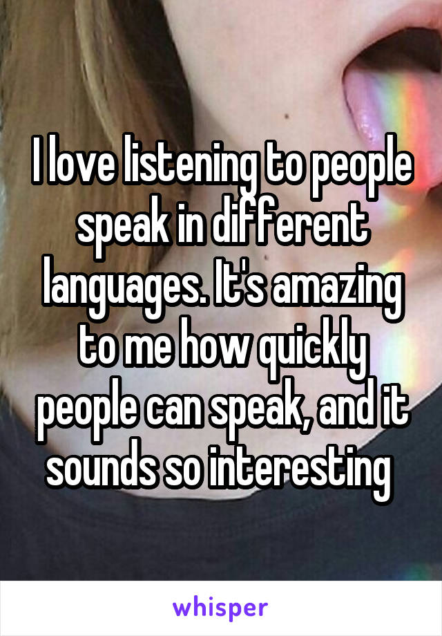 I love listening to people speak in different languages. It's amazing to me how quickly people can speak, and it sounds so interesting 
