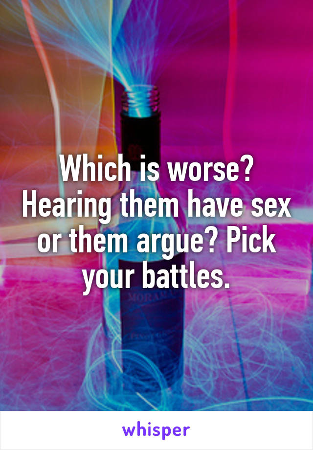 Which is worse? Hearing them have sex or them argue? Pick your battles.