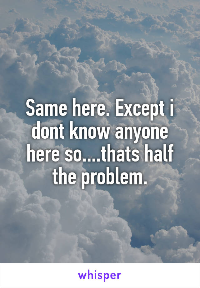 Same here. Except i dont know anyone here so....thats half the problem.