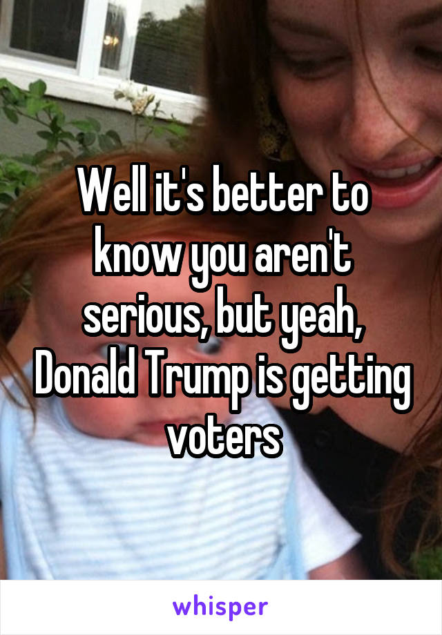 Well it's better to know you aren't serious, but yeah, Donald Trump is getting voters