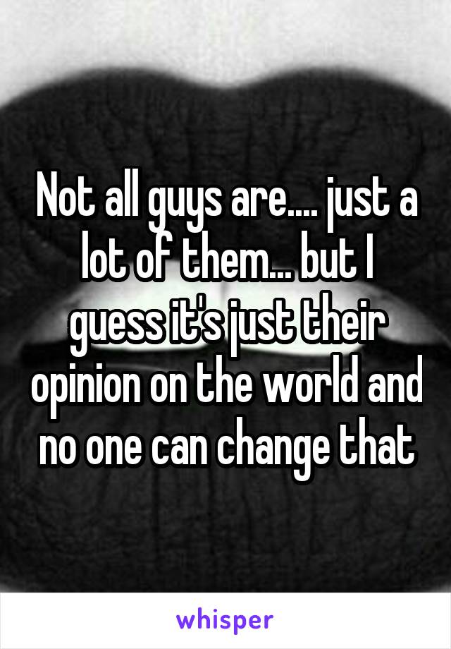 Not all guys are.... just a lot of them... but I guess it's just their opinion on the world and no one can change that