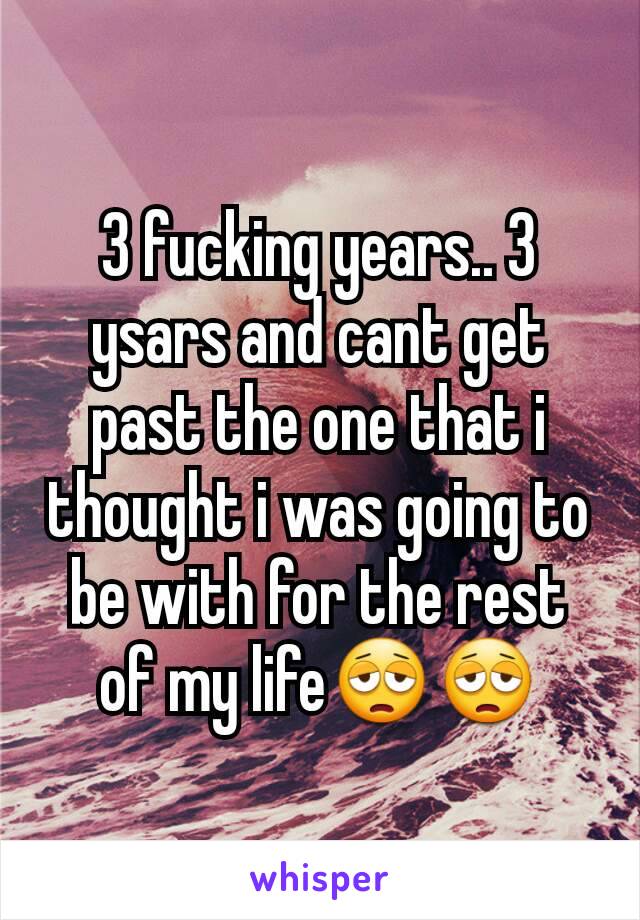 3 fucking years.. 3 ysars and cant get past the one that i thought i was going to be with for the rest of my life😩😩