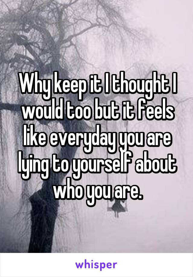 Why keep it I thought I would too but it feels like everyday you are lying to yourself about who you are.