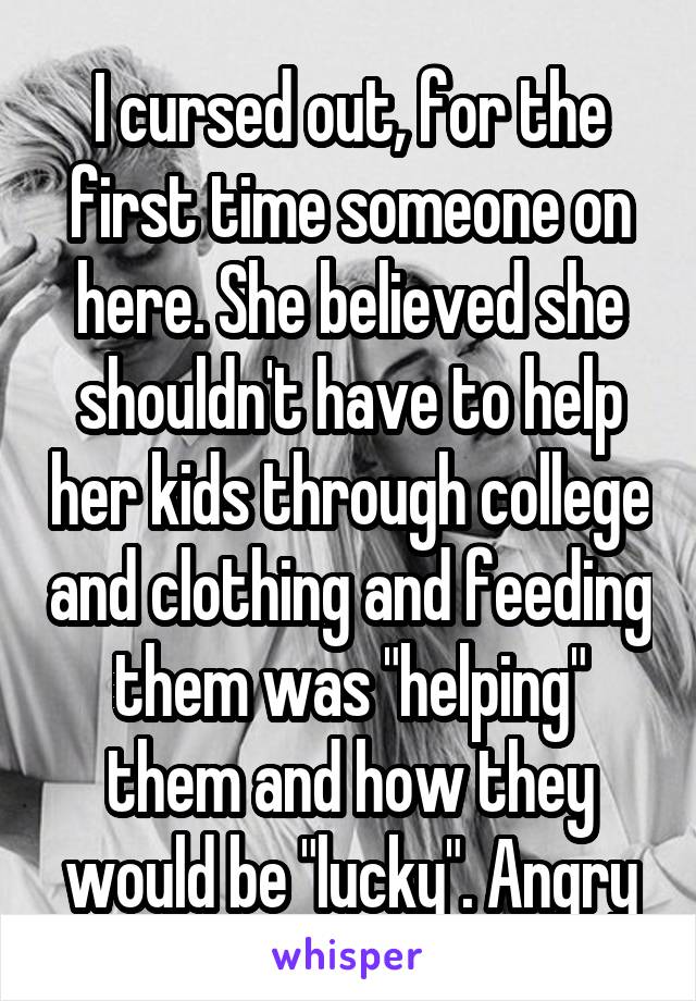 I cursed out, for the first time someone on here. She believed she shouldn't have to help her kids through college and clothing and feeding them was "helping" them and how they would be "lucky". Angry