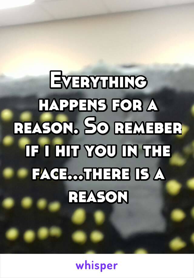 Everything happens for a reason. So remeber if i hit you in the face...there is a reason