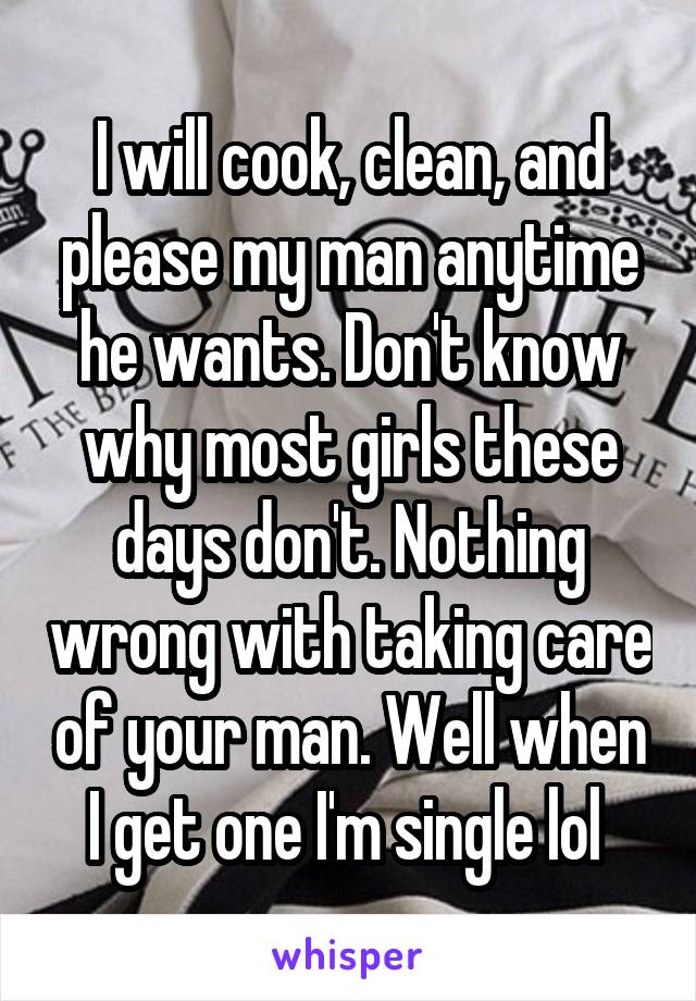 I will cook, clean, and please my man anytime he wants. Don't know why most girls these days don't. Nothing wrong with taking care of your man. Well when I get one I'm single lol 