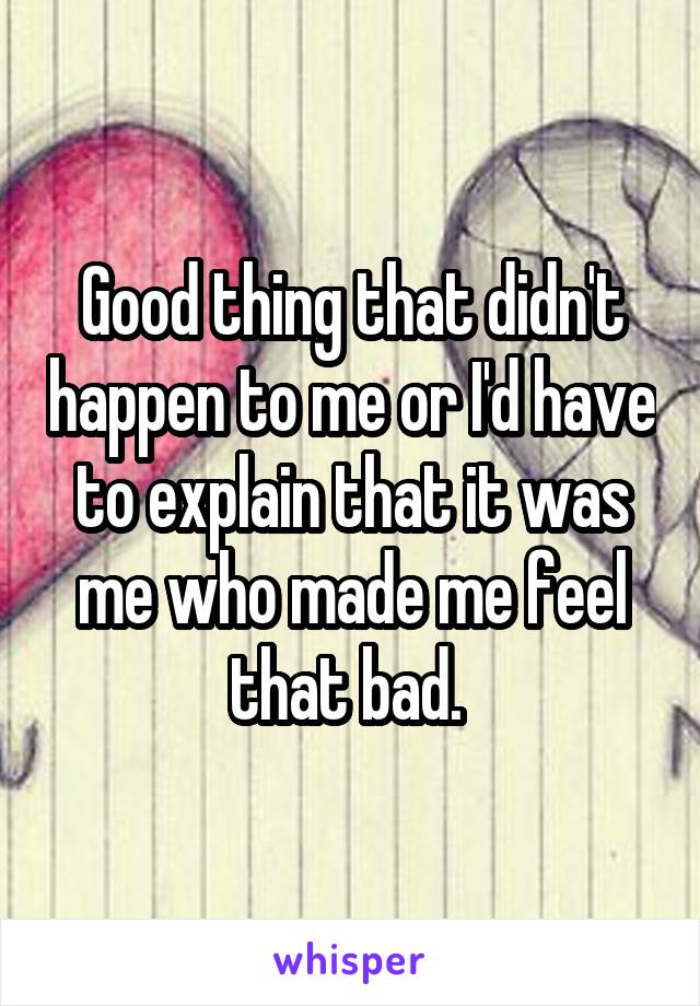 Good thing that didn't happen to me or I'd have to explain that it was me who made me feel that bad. 