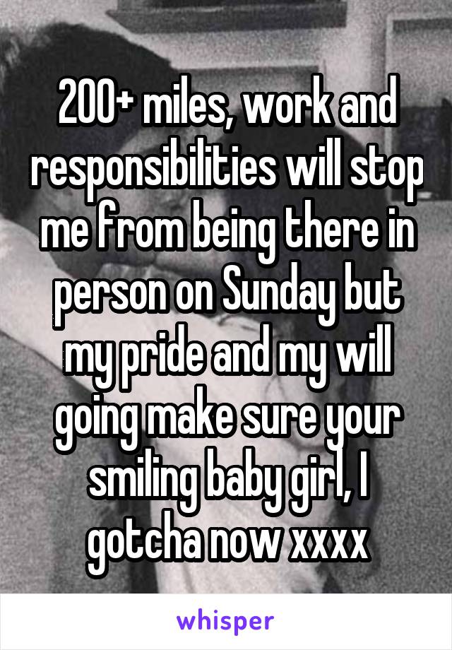 200+ miles, work and responsibilities will stop me from being there in person on Sunday but my pride and my will going make sure your smiling baby girl, I gotcha now xxxx