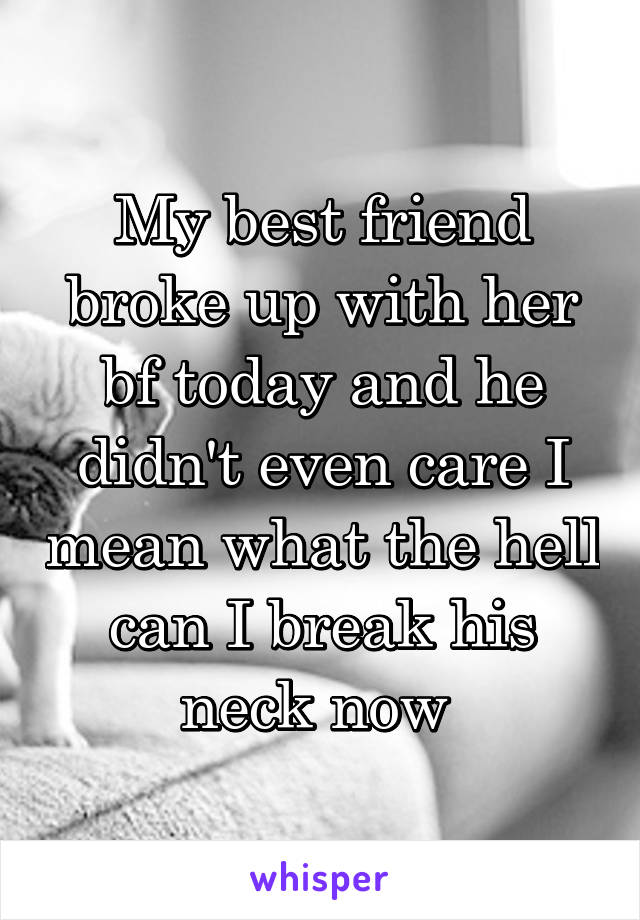 My best friend broke up with her bf today and he didn't even care I mean what the hell can I break his neck now 