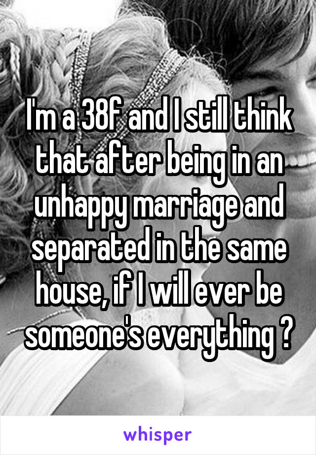 I'm a 38f and I still think that after being in an unhappy marriage and separated in the same house, if I will ever be someone's everything 😔