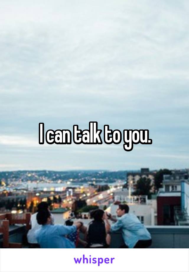 I can talk to you.