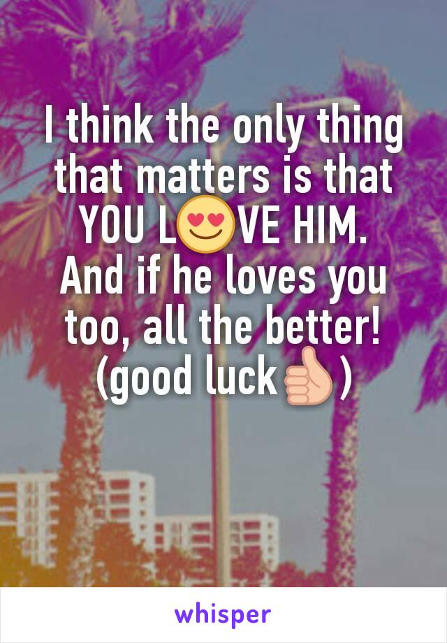 I think the only thing that matters is that YOU L😍VE HIM.
And if he loves you too, all the better!
(good luck👍)
