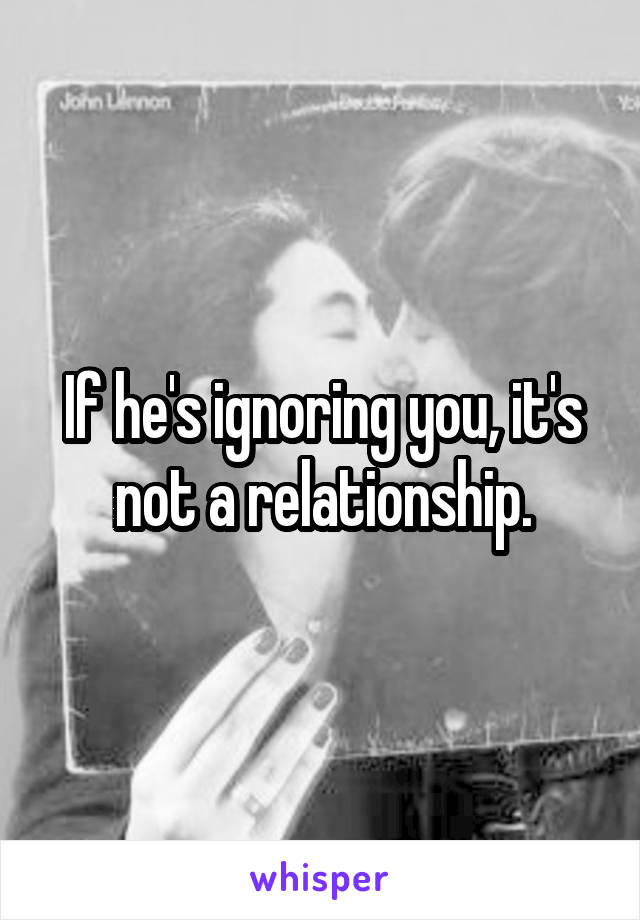 If he's ignoring you, it's not a relationship.