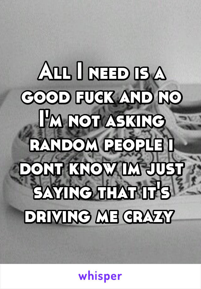 All I need is a good fuck and no I'm not asking random people i dont know im just saying that it's driving me crazy 