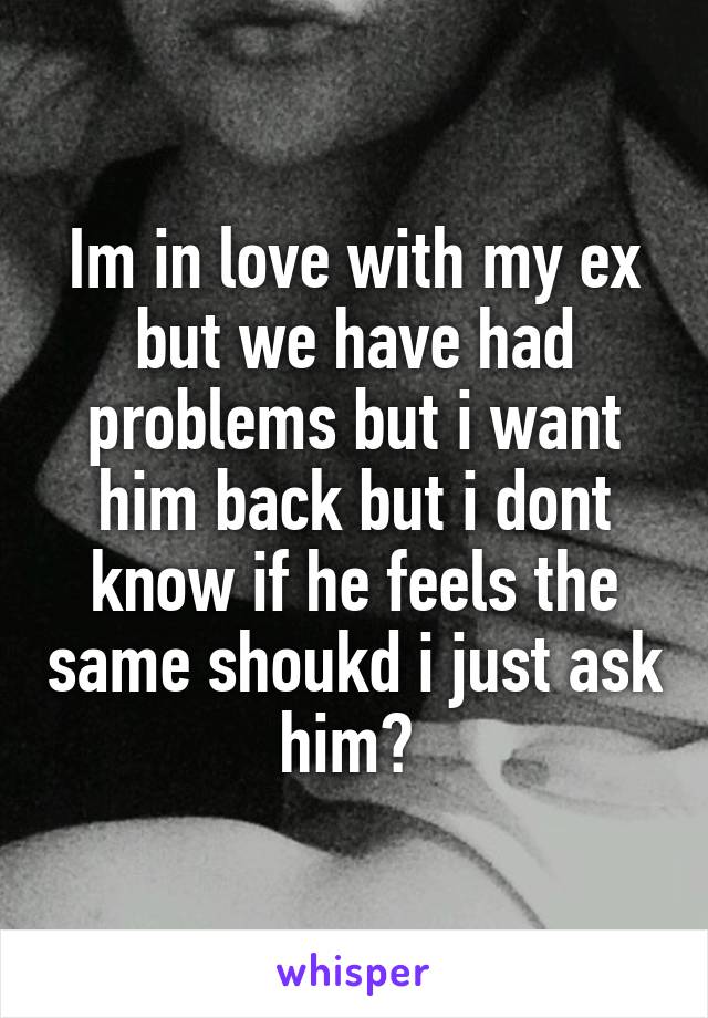Im in love with my ex but we have had problems but i want him back but i dont know if he feels the same shoukd i just ask him? 