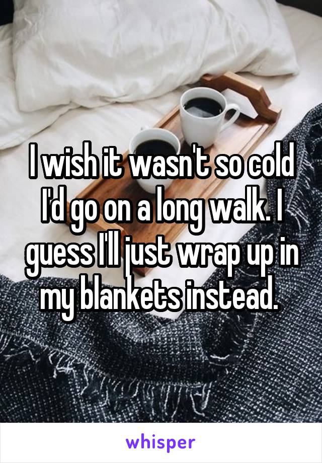 I wish it wasn't so cold I'd go on a long walk. I guess I'll just wrap up in my blankets instead. 