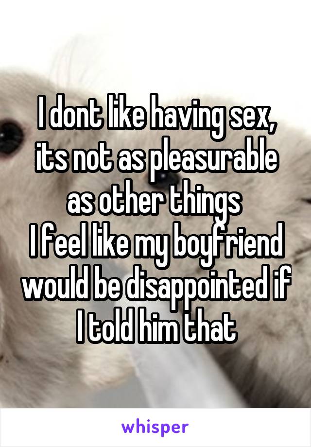 I dont like having sex, its not as pleasurable as other things 
I feel like my boyfriend would be disappointed if I told him that