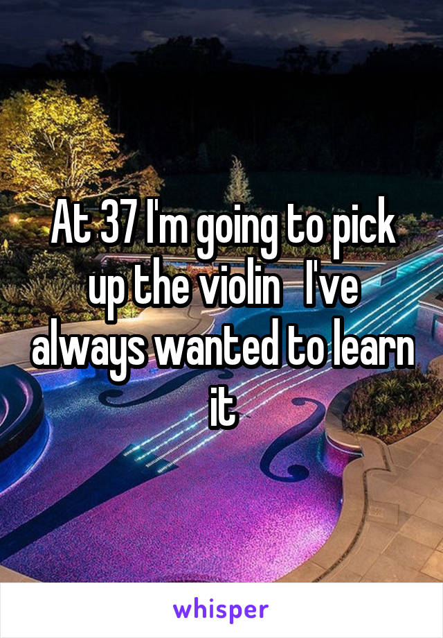 At 37 I'm going to pick up the violin   I've always wanted to learn it