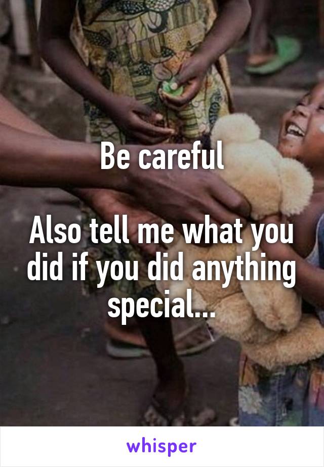 Be careful

Also tell me what you did if you did anything special...