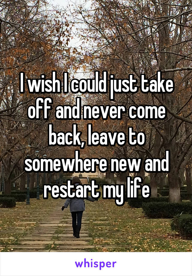 I wish I could just take off and never come back, leave to somewhere new and restart my life